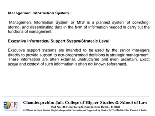 Chanderprabhu Jain College of Higher Studies & School of Law
Plot No. OCF, Sector A-8, Narela, New Delhi – 110040
(Affiliated to Guru Gobind Singh Indraprastha University and Approved by Govt of NCT of Delhi & Bar Council of India)
Management Information System
Management Information System or 'MIS' is a planned system of collecting,
storing, and disseminating data in the form of information needed to carry out the
functions of management.
Executive Information/ Support System/Strategic Level
Executive support systems are intended to be used by the senior managers
directly to provide support to non-programmed decisions in strategic management.
These information are often external, unstructured and even uncertain. Exact
scope and context of such information is often not known beforehand.
 