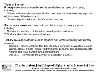 Chanderprabhu Jain College of Higher Studies & School of Law
Plot No. OCF, Sector A-8, Narela, New Delhi – 110040
(Affiliated to Guru Gobind Singh Indraprastha University and Approved by Govt of NCT of Delhi & Bar Council of India)
Types of Sources :
Primary sources are original materials on which other research is based,
including:
1. Original written works – poems, diaries, court records, interviews, surveys, and
original research/fieldwork, and
2. Research published in scholarly/academic journals.
Secondary sources are those that describe or analyze primary sources,
including:
1. Reference materials – dictionaries, encyclopedias, textbooks.
2. Books and articles that interpret, review,.
Tertiary sources are those used to organize and locate secondary and primary
sources.
Indexes – provide citations that fully identify a work with information such as
author, titles of a book, article, and/or journal, publisher and publication date,
volume and issue number and page numbers.
Abstracts – summarize the primary or secondary sources.
 