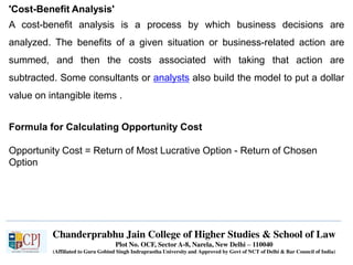 Chanderprabhu Jain College of Higher Studies & School of Law
Plot No. OCF, Sector A-8, Narela, New Delhi – 110040
(Affiliated to Guru Gobind Singh Indraprastha University and Approved by Govt of NCT of Delhi & Bar Council of India)
'Cost-Benefit Analysis'
A cost-benefit analysis is a process by which business decisions are
analyzed. The benefits of a given situation or business-related action are
summed, and then the costs associated with taking that action are
subtracted. Some consultants or analysts also build the model to put a dollar
value on intangible items .
Formula for Calculating Opportunity Cost
Opportunity Cost = Return of Most Lucrative Option - Return of Chosen
Option
 
