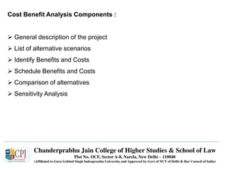 Chanderprabhu Jain College of Higher Studies & School of Law
Plot No. OCF, Sector A-8, Narela, New Delhi – 110040
(Affiliated to Guru Gobind Singh Indraprastha University and Approved by Govt of NCT of Delhi & Bar Council of India)
Cost Benefit Analysis Components :
 General description of the project
 List of alternative scenarios
 Identify Benefits and Costs
 Schedule Benefits and Costs
 Comparison of alternatives
 Sensitivity Analysis
 