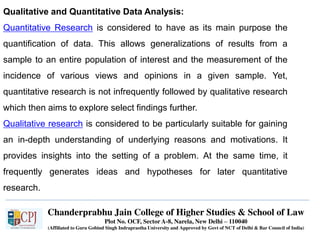 Chanderprabhu Jain College of Higher Studies & School of Law
Plot No. OCF, Sector A-8, Narela, New Delhi – 110040
(Affiliated to Guru Gobind Singh Indraprastha University and Approved by Govt of NCT of Delhi & Bar Council of India)
Qualitative and Quantitative Data Analysis:
Quantitative Research is considered to have as its main purpose the
quantification of data. This allows generalizations of results from a
sample to an entire population of interest and the measurement of the
incidence of various views and opinions in a given sample. Yet,
quantitative research is not infrequently followed by qualitative research
which then aims to explore select findings further.
Qualitative research is considered to be particularly suitable for gaining
an in-depth understanding of underlying reasons and motivations. It
provides insights into the setting of a problem. At the same time, it
frequently generates ideas and hypotheses for later quantitative
research.
 
