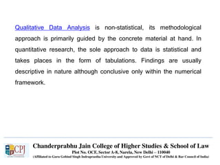 Chanderprabhu Jain College of Higher Studies & School of Law
Plot No. OCF, Sector A-8, Narela, New Delhi – 110040
(Affiliated to Guru Gobind Singh Indraprastha University and Approved by Govt of NCT of Delhi & Bar Council of India)
Qualitative Data Analysis is non-statistical, its methodological
approach is primarily guided by the concrete material at hand. In
quantitative research, the sole approach to data is statistical and
takes places in the form of tabulations. Findings are usually
descriptive in nature although conclusive only within the numerical
framework.
 