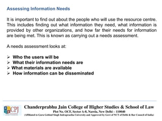 Chanderprabhu Jain College of Higher Studies & School of Law
Plot No. OCF, Sector A-8, Narela, New Delhi – 110040
(Affiliated to Guru Gobind Singh Indraprastha University and Approved by Govt of NCT of Delhi & Bar Council of India)
Assessing Information Needs
It is important to find out about the people who will use the resource centre.
This includes finding out what information they need, what information is
provided by other organizations, and how far their needs for information
are being met. This is known as carrying out a needs assessment.
A needs assessment looks at:
 Who the users will be
 What their information needs are
 What materials are available
 How information can be disseminated
 