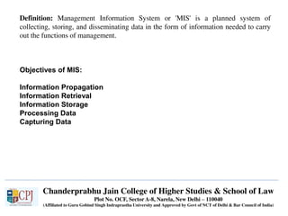 Chanderprabhu Jain College of Higher Studies & School of Law
Plot No. OCF, Sector A-8, Narela, New Delhi – 110040
(Affiliated to Guru Gobind Singh Indraprastha University and Approved by Govt of NCT of Delhi & Bar Council of India)
Definition: Management Information System or 'MIS' is a planned system of
collecting, storing, and disseminating data in the form of information needed to carry
out the functions of management.
Objectives of MIS:
Information Propagation
Information Retrieval
Information Storage
Processing Data
Capturing Data
 
