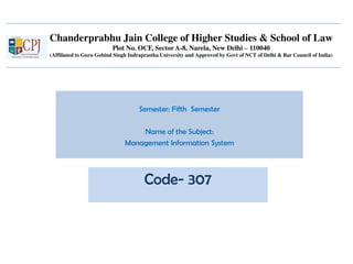 Chanderprabhu Jain College of Higher Studies & School of Law
Plot No. OCF, Sector A-8, Narela, New Delhi – 110040
(Affiliated to Guru Gobind Singh Indraprastha University and Approved by Govt of NCT of Delhi & Bar Council of India)
Semester: Fifth Semester
Name of the Subject:
Management Information System
Code- 307
 
