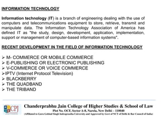 Chanderprabhu Jain College of Higher Studies & School of Law
Plot No. OCF, Sector A-8, Narela, New Delhi – 110040
(Affiliated to Guru Gobind Singh Indraprastha University and Approved by Govt of NCT of Delhi & Bar Council of India)
INFORMATION TECHNOLOGY
Information technology (IT) is a branch of engineering dealing with the use of
computers and telecommunications equipment to store, retrieve, transmit and
manipulate data. The Information Technology Association of America has
defined IT as "the study, design, development, application, implementation,
support or management of computer-based information systems".
RECENT DEVELOPMENT IN THE FIELD OF INFORMATION TECHNOLOGY
 M- COMMERCE OR MOBILE COMMERCE
 E-PUBLISHING OR ELECTRONIC PUBLISHING
 V-COMMERCE OR VOICE COMMERCE
IPTV (Internet Protocol Television)
 BLACKBERRY
 THE QUADBAND
 THE TRIBAND
 