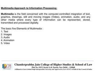 Chanderprabhu Jain College of Higher Studies & School of Law
Plot No. OCF, Sector A-8, Narela, New Delhi – 110040
(Affiliated to Guru Gobind Singh Indraprastha University and Approved by Govt of NCT of Delhi & Bar Council of India)
Multimedia Approach to Information Processing:
Multimedia is the field concerned with the computer-controlled integration of text,
graphics, drawings, still and moving images (Video), animation, audio, and any
other media where every type of information can be represented, stored,
transmitted and processed digitally.
The basic five Elements of Multimedia :
1. Text
2. Images
3. Audio
4. Animation
5. Video
 