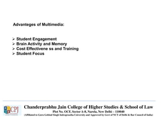 Chanderprabhu Jain College of Higher Studies & School of Law
Plot No. OCF, Sector A-8, Narela, New Delhi – 110040
(Affiliated to Guru Gobind Singh Indraprastha University and Approved by Govt of NCT of Delhi & Bar Council of India)
Advanteges of Multimedia:
 Student Engagement
 Brain Activity and Memory
 Cost Effectivene ss and Training
 Student Focus
 