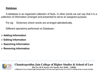 Chanderprabhu Jain College of Higher Studies & School of Law
Plot No. OCF, Sector A-8, Narela, New Delhi – 110040
(Affiliated to Guru Gobind Singh Indraprastha University and Approved by Govt of NCT of Delhi & Bar Council of India)
Database
A database is an organized collection of facts. In other words we can say that it is a
collection of information arranged and presented to serve an assigned purpose.
For eg: Dictionary where words are arranged alphabetically.
Different operations performed on Database :
 Adding Information
 Editing Information
 Searching Information
 Removing Information
 