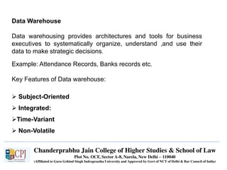 Chanderprabhu Jain College of Higher Studies & School of Law
Plot No. OCF, Sector A-8, Narela, New Delhi – 110040
(Affiliated to Guru Gobind Singh Indraprastha University and Approved by Govt of NCT of Delhi & Bar Council of India)
Data Warehouse
Data warehousing provides architectures and tools for business
executives to systematically organize, understand ,and use their
data to make strategic decisions.
Example: Attendance Records, Banks records etc.
Key Features of Data warehouse:
 Subject-Oriented
 Integrated:
Time-Variant
 Non-Volatile
 