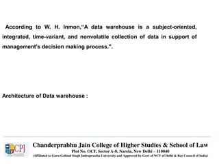 Chanderprabhu Jain College of Higher Studies & School of Law
Plot No. OCF, Sector A-8, Narela, New Delhi – 110040
(Affiliated to Guru Gobind Singh Indraprastha University and Approved by Govt of NCT of Delhi & Bar Council of India)
According to W. H. Inmon,“A data warehouse is a subject-oriented,
integrated, time-variant, and nonvolatile collection of data in support of
management's decision making process.".
Architecture of Data warehouse :
 