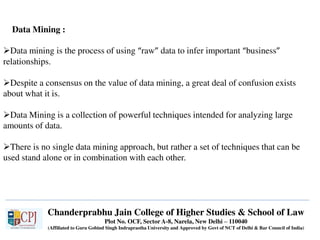 Chanderprabhu Jain College of Higher Studies & School of Law
Plot No. OCF, Sector A-8, Narela, New Delhi – 110040
(Affiliated to Guru Gobind Singh Indraprastha University and Approved by Govt of NCT of Delhi & Bar Council of India)
Data Mining :
Data mining is the process of using “raw” data to infer important “business”
relationships.
Despite a consensus on the value of data mining, a great deal of confusion exists
about what it is.
Data Mining is a collection of powerful techniques intended for analyzing large
amounts of data.
There is no single data mining approach, but rather a set of techniques that can be
used stand alone or in combination with each other.
 