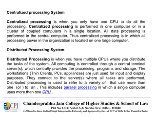Chanderprabhu Jain College of Higher Studies & School of Law
Plot No. OCF, Sector A-8, Narela, New Delhi – 110040
(Affiliated to Guru Gobind Singh Indraprastha University and Approved by Govt of NCT of Delhi & Bar Council of India)
Centralized processing System
Centralized processing is when you only have one CPU to do all the
processing. Centralized processing is performed in one computer or in a
cluster of coupled computers in a single location. All data processing is
performed in the central computer. Thus centralized processing is in which all
processing power in the organization is located on one large computer.
Distributed Processing System
Distributed Processing is when you have multiple CPUs where you distribute
the tasks of the system. All computing is controlled through a central terminal
server(s), which centrally provides the processing, programs and storage. The
workstations (Thin Clients, PCs, appliances) are just used for input and display
purposes. They connect to the server(s) where all tasks are performed.
Distributed processing is used to refer to a variety of that use more than
one (or ) to an . This includes parallel processing in which a single computer
uses more than one CPU .
 
