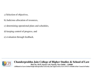 Chanderprabhu Jain College of Higher Studies & School of Law
Plot No. OCF, Sector A-8, Narela, New Delhi – 110040
(Affiliated to Guru Gobind Singh Indraprastha University and Approved by Govt of NCT of Delhi & Bar Council of India)
a) Selection of objectives,
b) Judicious allocation of resources,
c) determining operational plans and schedules,
d) keeping control of progress, and
e) evaluation through feedback.
 