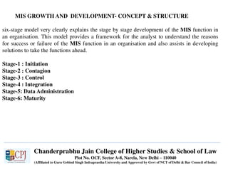 Chanderprabhu Jain College of Higher Studies & School of Law
Plot No. OCF, Sector A-8, Narela, New Delhi – 110040
(Affiliated to Guru Gobind Singh Indraprastha University and Approved by Govt of NCT of Delhi & Bar Council of India)
MIS GROWTH AND DEVELOPMENT- CONCEPT & STRUCTURE
six-stage model very clearly explains the stage by stage development of the MIS function in
an organisation. This model provides a framework for the analyst to understand the reasons
for success or failure of the MIS function in an organisation and also assists in developing
solutions to take the functions ahead.
Stage-1 : Initiation
Stage-2 : Contagion
Stage-3 : Control
Stage-4 : Integration
Stage-5: Data Administration
Stage-6: Maturity
 