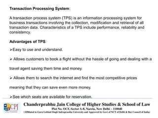 Chanderprabhu Jain College of Higher Studies & School of Law
Plot No. OCF, Sector A-8, Narela, New Delhi – 110040
(Affiliated to Guru Gobind Singh Indraprastha University and Approved by Govt of NCT of Delhi & Bar Council of India)
Transaction Processing System:
A transaction process system (TPS) is an information processing system for
business transactions involving the collection, modification and retrieval of all
transaction data. Characteristics of a TPS include performance, reliability and
consistency.
Advantages of TPS
Easy to use and understand.
 Allows customers to book a flight without the hassle of going and dealing with a
travel agent saving them time and money.
 Allows them to search the internet and find the most competitive prices
meaning that they can save even more money.
See which seats are available for reservation.
 