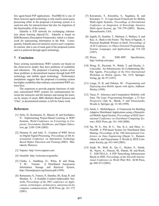 few agent-based P2P applications. PeerDB[14] is one of
them, however agent technology is only used to assist query
processing while in the proposed e-Learning system it is
used not only for interactiveness but also for migration of
the functionality of the system.
Edutella is P2P network for exchanging informa-
tion about learning objects[15]. Edutella is based on
RDF(Resource Description Framework), which is a frame-
work for representing information in the Web. Conse-
quently, Edutella does not intend to receive user’s response.
In contrast, that is one of main goal of the proposed system
and it is achieved through agent technology.
7 Conclusion
Since existing asynchronous WBT systems are based on
the client/server model, they have problems of scalability
and robustness. The proposed e-Learning system solves
these problems in decentralised manner through both P2P
technology and mobile agent technology. Performance
simulations suggest that the proposed e-Learning system
has higher scalability than ordinary concentrated WBT sys-
tems have.
The expansion to provide popular functions of ordi-
nary concentrated WBT systems for communication be-
tween the instructor and the learners and among the learn-
ers by means of email, BBS (Bulletin Board System) and
‘Chat’, in decentralised manner, is left for future work.
References
[1] Helic, D., Krottmaier, H., Maurer, H. and Scerbakov,
N.: Implementing Project-Based Learning in WBT
Systems, World Conference on E-Learning in Cor-
porate, Government, Healthcare, and Higher Educa-
tion, pp. 2189–2196 (2003).
[2] Homma, H. and Aoki, Y.: Creation of WBT Server
on Digital Signal Processing, Proceedings of 4th In-
ternational Conference on Information Technology
Based Higher Education and Training (2003). Mar-
rakech, Morocco.
[3] Napster: http://www.napster.com/.
[4] Gnutella: http://welcome.to/gnutella/.
[5] Clarke, I., Sandberg, O., Wiley, B. and Hong,
T. W.: Freenet: A Distributed Anonymous
Information Storage and Retrieval System,
http://freenetproject.org/freenet.pdf (1999).
[6] Ratnasamy, S., Francis, P., Handley, M., Karp, R. and
Shenker, S.: A Scalable Content-Addressable Net-
work, Proceedings of the 2001 conference on Appli-
cations, technologies, architectures, and protocols for
computer communications, ACM Press, pp. 161–172
(2001).
[7] Kawamura, T., Kinoshita, S., Sugahara, K. and
Kuwatani, T.: A Logic-based Framework for Mobile
Multi-Agent Systems, Proceedings of International
Conference on Integration of Knowledge Intensive
Multi-Agent Systems, pp. 754–759 (2003). Boston,
Massachusetts, USA.
[8] Ingalls, D., Kaehler, T., Maloney, J., Wallace, S. and
Kay, A.: Back to the Future: The Story of Squeak, A
Practical Smalltalk Written in Itself, Proceedings of
ACM Conference on Object-Oriented Programming,
Systems, Languages, and Applications, pp. 318–326
(1997).
[9] Winer, D.: XML-RPC Speciﬁcation,
http://xmlrcp.com/spec.
[10] Wong, D., Paciorek, N., Walsh, T. and Dicelie, J.:
Concordia: An Infrastructure for Collaborating Mo-
bile Agents, Proceedings of the First International
Workshop on Mobile Agents, Vol. 1219, Springer-
Verlag, pp. 86–97 (1997).
[11] Lange, D. B. and Oshima, M.: Programming and
Deploying Java Mobile Agents with Aglets, Addison-
Wesley (1998).
[12] Tarau, P.: Inference and Computation Mobility with
Jinni, The Logic Programming Paradigm: a 25 Year
Perspective (Apt, K., Marek, V. and Truszczynski,
M.(eds.)), Springer, pp. 33–48 (1999).
[13] Satoh, I.: MobileSpaces: A Framework for Building
Adaptive Distributed Applications using a Hierarchi-
cal Mobile Agent System, Proceedings of IEEE Inter-
national Conference on Distributed Computing Sys-
tems, IEEE Press, pp. 161–168 (2000).
[14] Ng, W. S., Ooi, B. C., Tan, K.-L. and Zhou, A.:
PeerDB: A P2P-based System for Distributed Data
Sharing, Proceedings of the 19th International Con-
ference on Data Engineering (Dayal, U., Ramam-
ritham, K. and Vijayaraman, T. M.(eds.)), IEEE Com-
puter Society, pp. 633–644 (2003).
[15] Nejdl, W., Wolf, B., Qu, C., Decker, S., Sintek,
M., Naeve, A., Nilsson, M., Palm´er, M. and Risch,
T.: EDUTELLA: A P2P Networking Infrastructure
Based on RDF, Proceedings of the Eleventh Interna-
tional Conference on World Wide Web, ACM Press,
pp. 604–615 (2002).
877
 