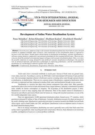 VIVA-Tech International Journal for Research and Innovation Volume 1, Issue 4 (2021)
ISSN(Online): 2581-7280
VIVA Institute of Technology
9th
National Conference on Role of Engineers in Nation Building – 2021 (NCRENB-2021)
G-221
www.viva-technology.org/New/IJRI
Development of Saline Water Desalination System
Paras Maladkar1
, Rohan Khandare2
, Shubham Kadam3
, Hrushikesh Marathe4
1
(Mechanical Engineering, VIVA Institute of Technology, Mumbai University, India)
2
(Mechanical Engineering, VIVA Institute of Technology, Mumbai University, India)
3
(Mechanical Engineering, VIVA Institute of Technology, Mumbai University, India)
4
(Mechanical Engineering, VIVA Institute of Technology, Mumbai University, India)
Abstract : In recent years, numerous large-scale seawater desalination plants have been built in water-stressed
countries to augment available water resources, and construction of new desalination plants is expected to
increase in the near future. Despite major advancements in desalination technologies, seawater desalination is
still more energy intensive compared to conventional technologies for the treatment of fresh water. There are also
concerns about the potential environmental impacts of large-scale seawater desalination plants. Here, we review
the possible reductions in energy demand by state-of-the-art seawater desalination technologies, the potential
role of advanced materials and innovative technologies in improving performance, and the sustainability of
desalination as a technological solution to global water shortages.
Keywords – Condensation, Desalination, Evaporation, Filtration, Saline Water.
I. INTRODUCTION
Fresh water crisis is increased worldwide in recent years. Sources of fresh water are ground water,
rivers, lakes, reservoirs. According to a survey, by 2050 India’s total water demand will increase 32 per cent from
now. One increasingly important solution to freshwater scarcity is treating saline water through a process known
as desalination, or desalinization. There are two common means of desalination, evaporative desalination where
salt water is evaporated and then condensed to produce fresh water and desalination through reverse osmosis.
Desalination is a process that takes away mineral components from saline water. More generally,
desalination refers to the removal of salts and minerals from a target substance. Saltwater is desalinated to produce
water suitable for human consumption or irrigation. The by-product of the desalination process is brine.
Desalination is used on many seagoing ships and submarines. Most of the modern interest in desalination is
focused on cost-effective provision of fresh water for human use. Along with recycled wastewater, it is one of the
few rainfall-independent water sources.
There are approximately 16,000 operational desalination plants, located across 177 countries, which
generate an estimated 95 million m3
/day of freshwater. Currently, desalination accounts for about one percent of
the world’s drinking water. Desalination is particularly prevalent in countries located in the Middle East and North
Africa region, such as Saudi Arabia, the UAE, and Kuwait. Desalination is also an important source of water in
the Small Island Developing States.
Due to its energy consumption, desalinating sea water is generally more costly than fresh water from
surface water or groundwater, water recycling and water conservation. However, these alternatives are not always
available, and depletion of reserves is a critical problem worldwide.
 