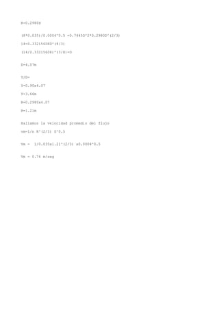 R=0.2980D
(8*0.035)/0.0004^0.5 =0.7445D^2*0.2980D^(2/3)
14=0.33215608D^(8/3)
(14/0.33215608)^(3/8)=D
D=4.07m
Y/D=
Y=0.90x4.07
Y=3.66m
R=0.2980x4.07
R=1.21m
Hallamos la velocidad promedio del flujo
vm=1/n R^(2/3) S^0.5
Vm = 1/0.035x1.21^(2/3) x0.0004^0.5
Vm = 0.76 m/seg
 