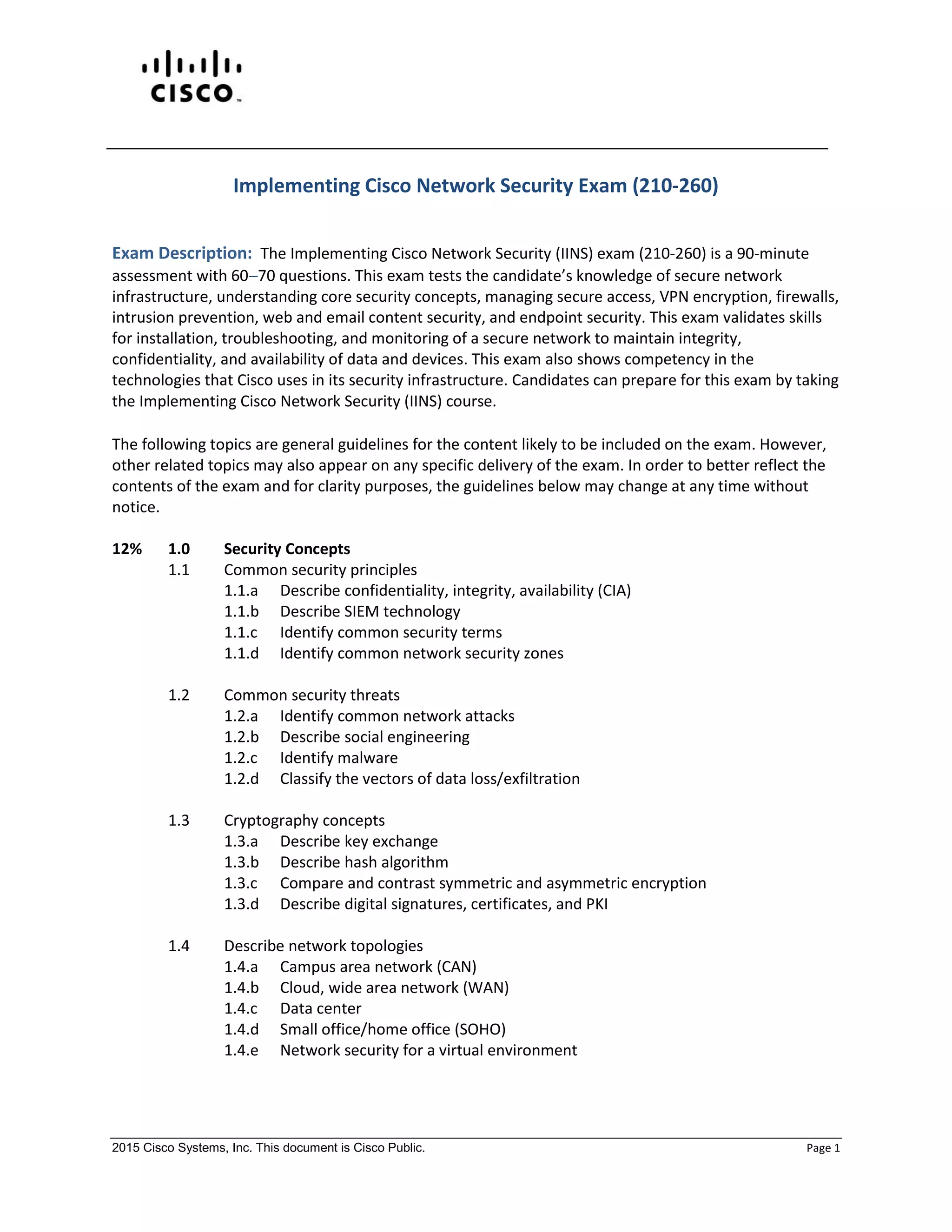 2015 Cisco Systems, Inc. This document is Cisco Public. Page 1
Implementing Cisco Network Security Exam (210-260)
Exam Description: The Implementing Cisco Network Security (IINS) exam (210-260) is a 90-minute
assessment with 6070 questions. This exam tests the candidate’s knowledge of secure network
infrastructure, understanding core security concepts, managing secure access, VPN encryption, firewalls,
intrusion prevention, web and email content security, and endpoint security. This exam validates skills
for installation, troubleshooting, and monitoring of a secure network to maintain integrity,
confidentiality, and availability of data and devices. This exam also shows competency in the
technologies that Cisco uses in its security infrastructure. Candidates can prepare for this exam by taking
the Implementing Cisco Network Security (IINS) course.
The following topics are general guidelines for the content likely to be included on the exam. However,
other related topics may also appear on any specific delivery of the exam. In order to better reflect the
contents of the exam and for clarity purposes, the guidelines below may change at any time without
notice.
12% 1.0 Security Concepts
1.1 Common security principles
1.1.a Describe confidentiality, integrity, availability (CIA)
1.1.b Describe SIEM technology
1.1.c Identify common security terms
1.1.d Identify common network security zones
1.2 Common security threats
1.2.a Identify common network attacks
1.2.b Describe social engineering
1.2.c Identify malware
1.2.d Classify the vectors of data loss/exfiltration
1.3 Cryptography concepts
1.3.a Describe key exchange
1.3.b Describe hash algorithm
1.3.c Compare and contrast symmetric and asymmetric encryption
1.3.d Describe digital signatures, certificates, and PKI
1.4 Describe network topologies
1.4.a Campus area network (CAN)
1.4.b Cloud, wide area network (WAN)
1.4.c Data center
1.4.d Small office/home office (SOHO)
1.4.e Network security for a virtual environment
 