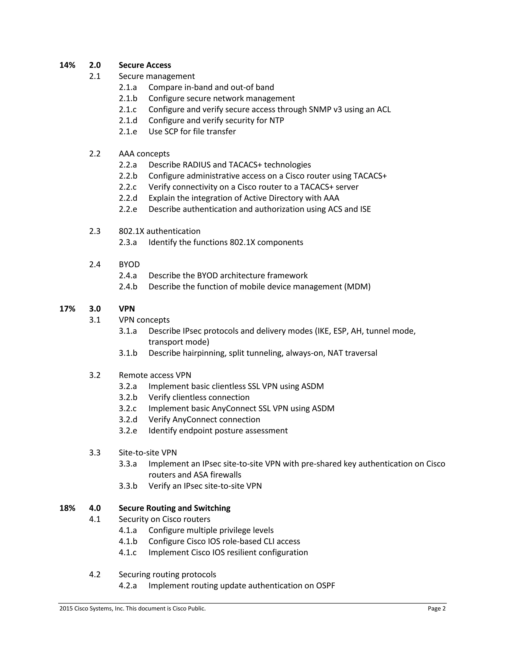 2015 Cisco Systems, Inc. This document is Cisco Public. Page 2
14% 2.0 Secure Access
2.1 Secure management
2.1.a Compare in-band and out-of band
2.1.b Configure secure network management
2.1.c Configure and verify secure access through SNMP v3 using an ACL
2.1.d Configure and verify security for NTP
2.1.e Use SCP for file transfer
2.2 AAA concepts
2.2.a Describe RADIUS and TACACS+ technologies
2.2.b Configure administrative access on a Cisco router using TACACS+
2.2.c Verify connectivity on a Cisco router to a TACACS+ server
2.2.d Explain the integration of Active Directory with AAA
2.2.e Describe authentication and authorization using ACS and ISE
2.3 802.1X authentication
2.3.a Identify the functions 802.1X components
2.4 BYOD
2.4.a Describe the BYOD architecture framework
2.4.b Describe the function of mobile device management (MDM)
17% 3.0 VPN
3.1 VPN concepts
3.1.a Describe IPsec protocols and delivery modes (IKE, ESP, AH, tunnel mode,
transport mode)
3.1.b Describe hairpinning, split tunneling, always-on, NAT traversal
3.2 Remote access VPN
3.2.a Implement basic clientless SSL VPN using ASDM
3.2.b Verify clientless connection
3.2.c Implement basic AnyConnect SSL VPN using ASDM
3.2.d Verify AnyConnect connection
3.2.e Identify endpoint posture assessment
3.3 Site-to-site VPN
3.3.a Implement an IPsec site-to-site VPN with pre-shared key authentication on Cisco
routers and ASA firewalls
3.3.b Verify an IPsec site-to-site VPN
18% 4.0 Secure Routing and Switching
4.1 Security on Cisco routers
4.1.a Configure multiple privilege levels
4.1.b Configure Cisco IOS role-based CLI access
4.1.c Implement Cisco IOS resilient configuration
4.2 Securing routing protocols
4.2.a Implement routing update authentication on OSPF
 