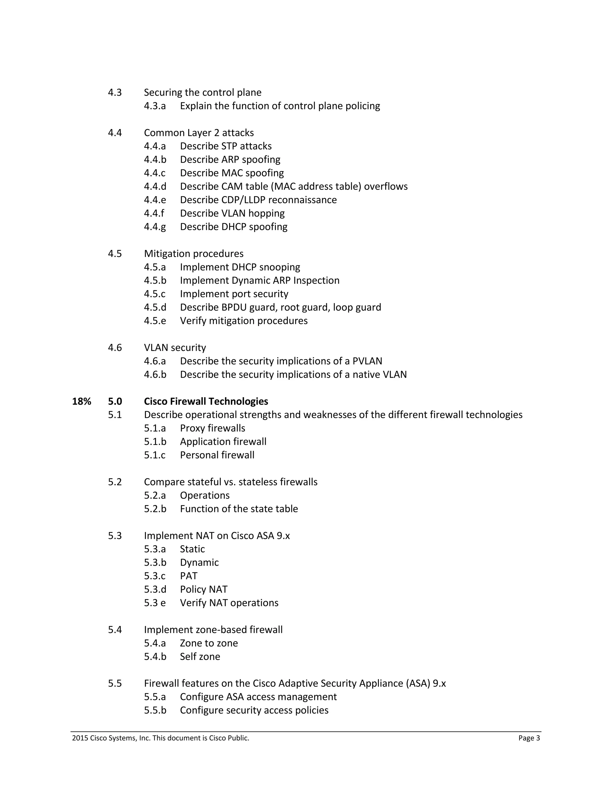 2015 Cisco Systems, Inc. This document is Cisco Public. Page 3
4.3 Securing the control plane
4.3.a Explain the function of control plane policing
4.4 Common Layer 2 attacks
4.4.a Describe STP attacks
4.4.b Describe ARP spoofing
4.4.c Describe MAC spoofing
4.4.d Describe CAM table (MAC address table) overflows
4.4.e Describe CDP/LLDP reconnaissance
4.4.f Describe VLAN hopping
4.4.g Describe DHCP spoofing
4.5 Mitigation procedures
4.5.a Implement DHCP snooping
4.5.b Implement Dynamic ARP Inspection
4.5.c Implement port security
4.5.d Describe BPDU guard, root guard, loop guard
4.5.e Verify mitigation procedures
4.6 VLAN security
4.6.a Describe the security implications of a PVLAN
4.6.b Describe the security implications of a native VLAN
18% 5.0 Cisco Firewall Technologies
5.1 Describe operational strengths and weaknesses of the different firewall technologies
5.1.a Proxy firewalls
5.1.b Application firewall
5.1.c Personal firewall
5.2 Compare stateful vs. stateless firewalls
5.2.a Operations
5.2.b Function of the state table
5.3 Implement NAT on Cisco ASA 9.x
5.3.a Static
5.3.b Dynamic
5.3.c PAT
5.3.d Policy NAT
5.3 e Verify NAT operations
5.4 Implement zone-based firewall
5.4.a Zone to zone
5.4.b Self zone
5.5 Firewall features on the Cisco Adaptive Security Appliance (ASA) 9.x
5.5.a Configure ASA access management
5.5.b Configure security access policies
 
