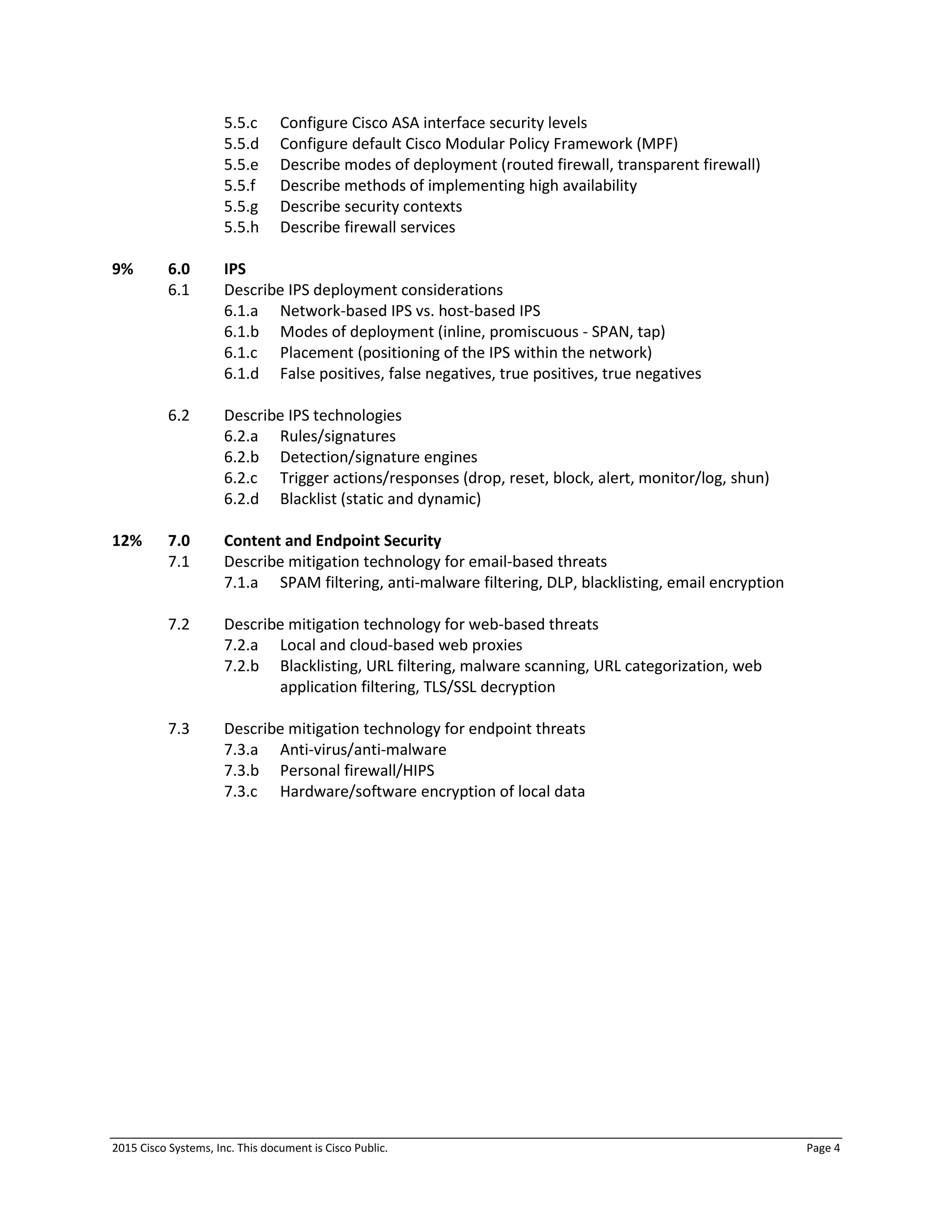 2015 Cisco Systems, Inc. This document is Cisco Public. Page 4
5.5.c Configure Cisco ASA interface security levels
5.5.d Configure default Cisco Modular Policy Framework (MPF)
5.5.e Describe modes of deployment (routed firewall, transparent firewall)
5.5.f Describe methods of implementing high availability
5.5.g Describe security contexts
5.5.h Describe firewall services
9% 6.0 IPS
6.1 Describe IPS deployment considerations
6.1.a Network-based IPS vs. host-based IPS
6.1.b Modes of deployment (inline, promiscuous - SPAN, tap)
6.1.c Placement (positioning of the IPS within the network)
6.1.d False positives, false negatives, true positives, true negatives
6.2 Describe IPS technologies
6.2.a Rules/signatures
6.2.b Detection/signature engines
6.2.c Trigger actions/responses (drop, reset, block, alert, monitor/log, shun)
6.2.d Blacklist (static and dynamic)
12% 7.0 Content and Endpoint Security
7.1 Describe mitigation technology for email-based threats
7.1.a SPAM filtering, anti-malware filtering, DLP, blacklisting, email encryption
7.2 Describe mitigation technology for web-based threats
7.2.a Local and cloud-based web proxies
7.2.b Blacklisting, URL filtering, malware scanning, URL categorization, web
application filtering, TLS/SSL decryption
7.3 Describe mitigation technology for endpoint threats
7.3.a Anti-virus/anti-malware
7.3.b Personal firewall/HIPS
7.3.c Hardware/software encryption of local data
 