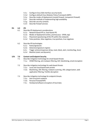 2015 Cisco Systems, Inc. This document is Cisco Public. Page 4
5.5.c Configure Cisco ASA interface security levels
5.5.d Configure default Cisco Modular Policy Framework (MPF)
5.5.e Describe modes of deployment (routed firewall, transparent firewall)
5.5.f Describe methods of implementing high availability
5.5.g Describe security contexts
5.5.h Describe firewall services
9% 6.0 IPS
6.1 Describe IPS deployment considerations
6.1.a Network-based IPS vs. host-based IPS
6.1.b Modes of deployment (inline, promiscuous - SPAN, tap)
6.1.c Placement (positioning of the IPS within the network)
6.1.d False positives, false negatives, true positives, true negatives
6.2 Describe IPS technologies
6.2.a Rules/signatures
6.2.b Detection/signature engines
6.2.c Trigger actions/responses (drop, reset, block, alert, monitor/log, shun)
6.2.d Blacklist (static and dynamic)
12% 7.0 Content and Endpoint Security
7.1 Describe mitigation technology for email-based threats
7.1.a SPAM filtering, anti-malware filtering, DLP, blacklisting, email encryption
7.2 Describe mitigation technology for web-based threats
7.2.a Local and cloud-based web proxies
7.2.b Blacklisting, URL filtering, malware scanning, URL categorization, web
application filtering, TLS/SSL decryption
7.3 Describe mitigation technology for endpoint threats
7.3.a Anti-virus/anti-malware
7.3.b Personal firewall/HIPS
7.3.c Hardware/software encryption of local data
 