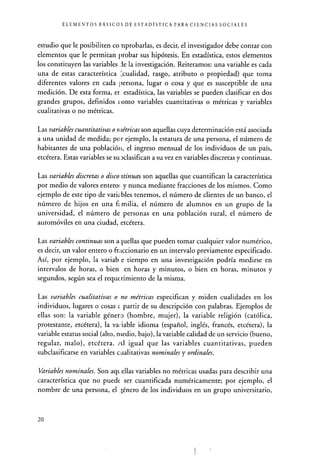 ELEMENTOS BÁSICOS DE ESTADÍSTICA PARA CIENCIAS SOCIALES
estudio que le posibiliten co nprobarlas, es decir, el investigador debe contar con
elementos que le permitan probar sus hipótesis. En estadística, estos elementos
los constituyen las variables le la investigación. Reiteramos: una variable es cada
una de estas característica ;cualidad, rasgo, atributo o propiedad) que toma
diferentes valores en cada persona, lugar o cosa y que es susceptible de una
medición. De esta forma, er. estadística, las variables se pueden clasificar en dos
grandes grupos, definidos tomo variables cuantitativas o métricas y variables
cualitativas o no métricas.
Las variables cuantitativas o r tétricas son aquellas cuya determinación está asociada
a una unidad de medida; par ejemplo, la estatura de una persona, el número de
habitantes de una población, el ingreso mensual de los individuos de un país,
etcétera. Estas variables se su clasifican a su vez en variables discretas y continuas.
Las variables discretas o disco ztinuas son aquellas que cuantifican la característica
por medio de valores entero; y nunca mediante fracciones de los mismos. Como
ejemplo de este tipo de variz bles tenemos, el número de clientes de un banco, el
número de hijos en una f .milia, el número de alumnos en un grupo de la
universidad, el número de personas en una población rural, el número de
automóviles en una ciudad, etcétera.
Las variables continuas son a fuellas que pueden tomar cualquier valor numérico,
es decir, un valor entero o fraccionario en un intervalo previamente especificado.
Así, por ejemplo, la variab. e tiempo en una investigación podría medirse en
intervalos de horas, o bien en horas y minutos, o bien en horas, minutos y
segundos, según sea el requerimiento de la misma.
Las variables cualitativas o no métricas especifican y miden cualidades en los
individuos, lugares o cosas - partir de su descripción con palabras. Ejemplos de
ellas son: la variable género (hombre, mujer), la variable religión (católica,
protestante, etcétera), la variable idioma (español, inglés, francés, etcétera), la
variable estatus social (alto, n tedio, bajo), la variable calidad de un servicio (bueno,
regular, malo), etcétera. id igual que las variables cuantitativas, pueden
subclasificarse en variables cualitativas nominales y ordinales.
Variables nominales. Son aquellas variables no métricas usadas para describir una
característica que no puede ser cuantificada numéricamente; por ejemplo, el
nombre de una persona, el „énero de los individuos en un grupo universitario,
20
 
