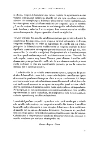 ¿POR QUÉ SE ESTUDIA ESTADÍSTICA?
su idioma, religión, la licenciatura que cursan, etcétera. En algunos casos, a estas
variables se les asignan números de acuerdo con una regla específica, pero estos
números sólo se emplean para diferenciar a los distintos objetos o categorías. Así,
la variable género podría clasificarse mediante dos categorías: 1 para los hombres
y 2 para las mujeres. De esta manera, en una investigación todos los individuos 1
serán hombres y todos los 2 serán mujeres. Esta numeración en las variables
nominales no permite ninguna operación aritmética o algebraica.
Variables ordinales. Son aquellas variables no métricas que permiten describir la
característica de una persona, objeto o lugar, a partir de diferenciarla en diversas
categorías establecidas en orden de supremacía de acuerdo con un criterio
jerárquico. La diferencia que se establece entre las categorías ordinales no tiene
significado cuantitativo, sólo expresa que una situación es mejor que otra, pero
no cuantifica (la valuación es subjetiva). Un ejemplo de ello es la evaluación que
un cliente puede realizar respecto del servicio en un restaurante. El servicio fue
malo, regular, bueno o muy bueno. Como se puede observar, la variable mide
diversas categorías que han sido establecidas de acuerdo con un criterio pero no
puede establecer en ellas una cuantificación numérica, ya que la evaluación
realizada por el cliente es subjetiva.
La clasificación de las variables anteriormente expuesta, que parte del punto
de vista de la estadística, no es única, ya que cada disciplina científica crea alguna
denominación para las variables que en ella se manejan comúnmente. Así, lo que
en el momento de la operacionalización es una variable nominal, ordinal, intervalar
o de razón, en el momento de su representación gráfica puede ser una variable
discreta o continua, y al realizar su análisis puede ser dependiente o independiente.
Por ejemplo, en las ciencias sociales es común establecer relaciones entre variables
experimentales, las cuales se clasifican, desde el punto de vista metodológico, en
variables dependientes y variables independientes.
La variable dependiente es aquella cuyos valores están condicionados por la variable
o las variables independientes con las que tiene relación. Por lo tanto, la variable o
las variables independientes son la causa iniciadora de la acción, es decir, condicionan
de acuerdo con sus valores a la variable dependiente. Proponemos un ejemplo de
tipo económico que nos permitirá establecer una relación con este tipo de variables.
Consideramos el comportamiento del ahorro de un individuo en una sociedad. El
modelo económico que explica su ahorro podría ser:
Ahorro = Ingreso - Gasto
21
 