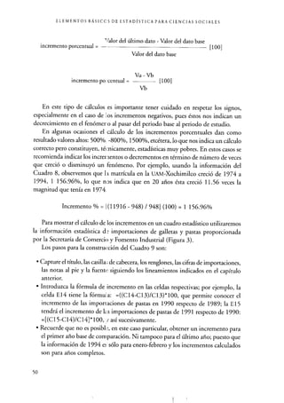 ELEMENTOS BÁSICC S DE ESTADÍSTICA PARA CIENCIAS SOCIALES
Valor del último dato - Valor del dato base
incremento porcentual = - [100]
Valor del dato base
Vu-Vb
incremento porcentual= [1001
Vb
En este tipo de cálculos es importante tener cuidado en respetar los signos,
especialmente en el caso de los incrementos negativos, pues éstos nos indican un
decrecimiento en el fenómer o al pasar del periodo base al periodo de estudio.
En algunas ocasiones el cálculo de los incrementos porcentuales dan como
resultado valores altos: 500%, -800%, 1500%, etcétera, lo que nos indica un cálculo
correcto pero constituyen, técnicamente, estadísticas muy pobres. En estos casos se
recomienda indicar los incrementos o decrementos en término de número de veces
que creció o disminuyó un fenómeno. Por ejemplo, usando la información del
Cuadro 8, observemos que l i matrícula en la UAM-Xochimilco creció de 1974 a
1994, 1 156.96%, lo que nos indica que en 20 años ésta creció 11.56 veces la
magnitud que tenía en 1974.
Incremento % = (1 1916 - 948) / 948] (100) = 1 156.96%
Para mostrar el cálculo de los incrementos en un cuadro estadístico utilizaremos
la información estadística d_- importaciones de galletas y pastas proporcionada
por la Secretaría de Comercio y Fomento Industrial (Figura 3).
Los pasos para la construcción del Cuadro 9 son:
• Capture el título, las casilla ; de cabecera, los renglones, las cifras de importaciones,
las notas al pie y la fuente siguiendo los lineamientos indicados en el capítulo
anterior.
• Introduzca la fórmula de incremento en las celdas respectivas; por ejemplo, la
celda E14 tiene la fórmula: =((C14-C13)/C13)*100, que permite conocer el
incremento de las importaciones de pastas en 1990 respecto de 1989; la E15
tendrá el incremento de k.s importaciones de pastas de 1991 respecto de 1990:
=[(C15-C14)/C14]*100, así sucesivamente.
• Recuerde que no es posibl e, en este caso particular, obtener un incremento para
el primer año base de comparación . Ni tampoco para el último año; puesto que
la información de 1994 e: sólo para enero-febrero y los incrementos calculados
son para años completos.
50
 