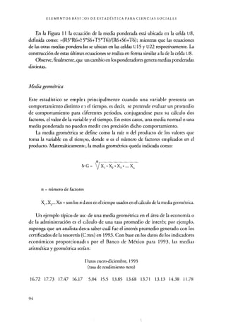 ELEMENTOS BÁSI --OS DE ESTADÍSTICA PARA CIENCIAS SOCIALES
En la Figura 11 la ecuación de la media ponderada está ubicada en la celda U8,
definida como: =(R5*R6+55*S6+T5*T6)/(R6+S6+T6); mientras que las ecuaciones
de las otras medias ponderadas se ubican en las celdas U15 y U22 respectivamente. La
construcción de estas últimas ecuaciones se realiza en forma similar a la de la celda U8.
Observe, finalmente, que un cambio en los ponderadores genera medias ponderadas
distintas.
Media geométrica
Este estadístico se emple i principalmente cuando una variable presenta un
comportamiento distinto e -i el tiempo, es decir, se pretende evaluar un promedio
de comportamiento para diferentes periodos, conjugandose para su cálculo dos
factores, el valor de la variable y el tiempo. En estos casos, una media normal o una
media ponderada no pueden medir con precisión dicho comportamiento.
La media geométrica se define como la raíz n del producto de los valores que
toma la variable en el tiempo, donde n es el número de factores empleados en el
producto. Matemáticamente la media geométrica queda indicada como:
IvG /Xl•XZ•X3•...X.
n = número de factores
X,, X2... Xn = son los n d; nos en el tiempo usados en el cálculo de la media geométrica.
Un ejemplo típico de uso de una media geométrica en el área de la economía o
de la administración es el calculo de una tasa promedio de interés; por ejemplo,
suponga que un analista desea saber cuál fue el interés promedio generado con los
certificados de la tesorería (C°tes) en 1993. Con base en los datos de los indicadores
económicos proporcionados por el Banco de México para 1993, las medias
aritmética y geométrica serían:
Datos enero-diciembre, 1993
(tasa de rendimiento neto)
16.72 17.73 17.47 16.17 5.04 15.5 13.85 13.68 13.71 13.13 14.38 11.78
94
 