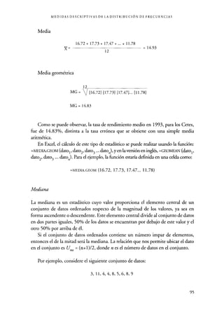 MEDIDAS DESCRIPTIVAS DE LA DISTRIBUCIÓN DE FRECUENCIAS
Media
16.72+17.73+17.47+ ... + 11.78
}{ _ 12 = 14.93
Media geométrica
MG =
12
[16.72] [17.73] [17.47] ... [11.78]
MG = 14.83
Como se puede observar, la tasa de rendimiento medio en 1993 , para los Cetes,
fue de 14.83%, distinta a la tasa errónea que se obtiene con una simple media
aritmética.
En Excel, el cálculo de este tipo de estadístico se puede realizar usando la función:
=MEDIA.GEOM (datos, dato2, dato3 ... dato.), yen la versión en inglés, =GEOMEAN (datos,
dato2, dato3 ... dato.). Para el ejemplo, la función estaría definida en una celda como:
=MEDIA.GEOM (16.72, 17.73, 17.47... 11.78)
Mediana
La mediana es un estadístico cuyo valor proporciona el elemento central de un
conjunto de datos ordenados respecto de la magnitud de los valores, ya sea en
forma ascendente o descendente. Este elemento central divide al conjunto de datos
en dos partes iguales, 50% de los datos se encuentran por debajo de este valor y el
otro 50% por arriba de él.
Si el conjunto de datos ordenados contiene un número impar de elementos,
entonces el de la mitad será la mediana. La relación que nos permite ubicar el dato
en el conjunto es U e = (n+1)/2, donde n es el número de datos en el conjunto.
Por ejemplo, considere el siguiente conjunto de datos:
3, 11, 4, 4, 8, 5, 6, 8, 9
95
 