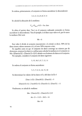 ELEMENTOS BÁSICO 3 DE ESTADÍSTICA PARA CIENCIAS SOCIALES
Se ordena, primeramente, al conjunto en forma ascendente (o descendente):
3, 4, 4, 5, 6, 8, 8, 9, 11
Se calcula la ubicación de la mediana:
11 (9datos +1)/2 = 5to. dato
Se ubica el quinto dato ;5to.) en el conjunto ordenado contando en forma
ascendente (o descendente). Para el ejemplo, es el dato cuyo valor es 6, por lo tanto
la mediana (Me) será:
Me = 6
Este valor 6 divide al conjunto exactamente a la mitad, es decir, 50% de los
datos tienen valores menores a 6 y el otro 50% mayores a éste.
En aquellos casos en que el conjunto de datos contenga un número par de
elementos, entonces la relacion a utilizar para calcular la mediana en el conjunto es:
Me= ([Dato(n/2)] + [Dato(n/ Z)+1])/2, donde n es el número de datos en el conjunto.
Por ejemplo, considere el conjunto de datos siguiente:
5, 15, 18, 5, 9, 7, 12, 11
Se ordena el conjunto en forma ascendente:
5, 5, 7, 9, 11, 12, 15, 18
Se determinan los valores de los datos n/2 y del dato (n/2)+1
[Dato (n/2)]= [Dato(8/2)]= [Dato(4)1 = 9
[Dato(n/2)+11= [ Jato(8/2)+1]= [Dato(4)+11= [Dato(5)1 = 11
Finalmente, se calcula la mediana:
Me= ;[Dato(n/2)] + [Dato(n/2)+1])/2
Me= (9 + 11)/2 = 20/2 = 10
Me= 10
96
 