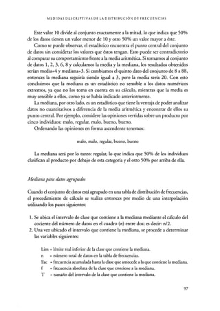 MEDIDAS DESCRIPTIVAS DE LA DISTRIBUCIÓN DE FRECUENCIAS
Este valor 10 divide al conjunto exactamente a la mitad, lo que indica que 50%
de los datos tienen un valor menor de 10 y otro 50% un valor mayor a éste.
Como se puede observar, el estadístico encuentra el punto central del conjunto
de datos sin considerar los valores que éstos tengan. Esto puede ser contradictorio
al comparar su comportamiento frente a la media aritmética. Si tomamos al conjunto
de datos 1, 2, 3, 6, 8 y calculamos la media y la mediana, los resultados obtenidos
serían media=4 y mediana=3. Si cambiamos el quinto dato del conjunto de 8 a 88,
entonces la mediana seguiría siendo igual a 3, pero la media sería 20. Con esto
concluimos que la mediana es un estadístico no sensible a los datos numéricos
extremos, ya que no los toma en cuenta en su cálculo, mientras que la media es
muy sensible a ellos, como ya se había indicado anteriormente.
La mediana, por otro lado, es un estadístico que tiene la ventaja de poder analizar
datos no cuantitativos a diferencia de la media aritmética y encontrar de ellos su
punto central. Por ejemplo, considere las opiniones vertidas sobre un producto por
cinco individuos: malo, regular, malo, bueno, bueno.
Ordenando las opiniones en forma ascendente tenemos:
malo, malo, regular, bueno, bueno
La mediana será por lo tanto: regular, lo que indica que 50% de los individuos
clasifican al producto por debajo de esta categoría y el otro 50% por arriba de ella.
Mediana para datos agrupados
Cuando el conjunto de datos está agrupado en una tabla de distribución de frecuencias,
el procedimiento de cálculo se realiza entonces por medio de una interpolación
utilizando los pasos siguientes:
1. Se ubica el intervalo de clase que contiene a la mediana mediante el cálculo del
cociente del número de datos en el cuadro (n) entre dos; es decir: n/2.
2. Una vez ubicado el intervalo que contiene la mediana, se procede a determinar
las variables siguientes:
Lim = límite real inferior de la clase que contiene la mediana.
n = número total de datos en la tabla de frecuencias.
Fac = frecuencia acumulada hasta la clase que antecede a la que contiene la mediana.
f = frecuencia absoluta de la clase que contiene a la mediana.
T = tamaño del intervalo de la clase que contiene la mediana.
97
 