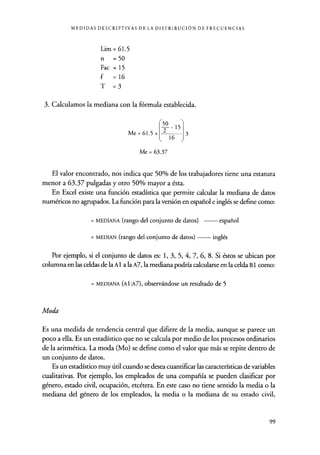 MEDIDAS DESCRIPTIVAS DE LA DISTRIBUCIÓN DE FRECUENCIAS
Lim = 61.5
n = 50
Fac = 15
f =16
T =3
3. Calculamos la mediana con la fórmula establecida.
Me = 61.5 +
16 J
3
Me = 63.37
El valor encontrado, nos indica que 50% de los trabajadores tiene una estatura
menor a 63.37 pulgadas y otro 50% mayor a ésta.
En Excel existe una función estadística que permite calcular la mediana de datos
numéricos no agrupados. La función para la versión en español e inglés se define como:
= MEDIANA (rango del conjunto de datos ) español
= MEDIAN (rango del conjunto de datos) inglés
Por ejemplo, si el conjunto de datos es: 1, 3, 5, 4, 7, 6, 8. Si éstos se ubican por
columna en las celdas de la A 1 a la A7, la mediana podría calcularse en la celda B 1 como:
= MEDIANA (Al:A7), observándose un resultado de 5
Moda
Es una medida de tendencia central que difiere de la media, aunque se parece un
poco a ella. Es un estadístico que no se calcula por medio de los procesos ordinarios
de la aritmética. La moda (Mo) se define como el valor que más se repite dentro de
un conjunto de datos.
Es un estadístico muy útil cuando se desea cuantificar las características de variables
cualitativas. Por ejemplo, los empleados de una compañía se pueden clasificar por
género, estado civil, ocupación, etcétera. En este caso no tiene sentido la media o la
mediana del género de los empleados, la media o la mediana de su estado civil,
99
 