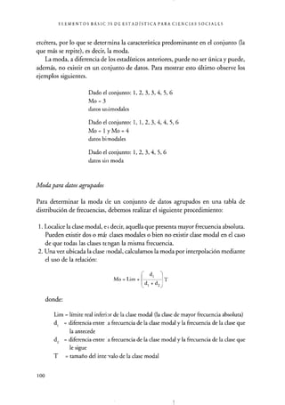 ELEMENTOS BÁSIC )S DE ESTADÍSTICA PARA CIENCIAS SOCIALES
etcétera, por lo que se determina la característica predominante en el conjunto (la
que más se repite), es decir, la moda.
La moda, a diferencia de los estadísticos anteriores, puede no ser única y puede,
además, no existir en un conjunto de datos. Para mostrar esto último observe los
ejemplos siguientes.
Dado el conjunto: 1, 2, 3, 3, 4, 5, 6
Mo = 3
datos uüimodales
Dado el conjunto: 1, 1, 2, 3, 4, 4, 5, 6
Mo=1yMo=4
datos bi modales
Dado el conjunto: 1, 2, 3, 4, 5, 6
datos sin moda
Moda para datos agrupados
Para determinar la moda de un conjunto de datos agrupados en una tabla de
distribución de frecuencias, debemos realizar el siguiente procedimiento:
1. Localice la clase modal, e s decir, aquella que presenta mayor frecuencia absoluta.
Pueden existir dos o má: clases modales o bien no existir clase modal en el caso
de que todas las clases tengan la misma frecuencia.
2. Una vez ubicada la clase i nodal, calculamos la moda por interpolación mediante
el uso de la relación:
Mo = Lim +
di
T
donde:
^di + d2
Lim = límite real inferior de la clase modal (la clase de mayor frecuencia absoluta)
di = diferencia entre . a frecuencia de la clase modal y la frecuencia de la clase que
la antecede
d2 = diferencia entre a frecuencia de la clase modal y la frecuencia de la clase que
le sigue
T = tamaño del inte -valo de la clase modal
100
 