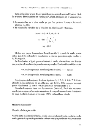 MEDIDAS DESCRIPTIVAS DE LA DISTRIBUCIÓN DE FRECUENCIAS
Para ejemplificar el uso de este procedimiento consideremos el Cuadro 14 de
las estaturas de trabajadores en Vancouver, Canadá, propuesto en el tema anterior.
1. La cuarta clase es la clase modal ya que ésta presenta la mayor frecuencia
absoluta (f4=16).
2. Se calculan las variables de la ecuación de interpolación y la moda.
Lim=61.5,d1=8,d2=4yT=3
Mo = 61.5 + 3
Mo = 63.49
El dato con mayor frecuencia en la tabla es 63.49, es decir, la moda, lo que
indica que de los trabajadores canadienses , la estatura que más se repite en ellos es
63.49 pulgadas.
En Excel existe, al igual que en el caso de la media y la mediana , una función
que permite calcular la moda para datos no agrupados . Esta función se define como:
= MODA (rango usado por el conjunto de datos ) español
= MODE (rango usado por el conjunto de datos ) inglés
Por ejemplo, si el conjunto de datos siguiente: 1, 1, 3, 2, 5, 4, 6, 7, 1, 8 está
ubicado en una columna, en las celdas que van de B I a B 10, entonces su moda
puede calcularse en c3 como: = MODA (B1:B10), cuyo resultado es 1.
Cuando el conjunto tiene más de una moda (bimodal), Excel sólo encuentra
una, la primera que esté en orden ascendente . Yen aquellos casos donde el conjunto
no tenga moda se observará el mensaje: #N/A, en la celda de cálculo.
MEDIDAS DE POSICIÓN
Cuarteles, deciles y percentiles
Además de las medidas de tendencia central antes estudiadas (media, mediana, moda,
media geométrica y media ponderada), existen otras que pueden ser más prácticas en
101
 