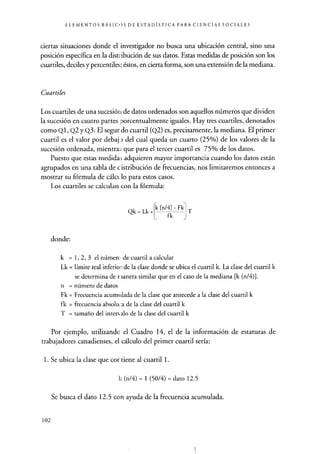 ELEMENTOS BÁSICOS DE ESTADÍSTICA PARA CIENCIAS SOCIALES
ciertas situaciones donde el investigador no busca una ubicación central, sino una
posición específica en la distribución de sus datos. Estas medidas de posición son los
cuarteles, deciles y percentiles; éstos, en cierta forma, son una extensión de la mediana.
Cuartiles
Los cuartiles de una sucesión de datos ordenados son aquellos números que dividen
la sucesión en cuatro partes porcentualmente iguales. Hay tres cuartiles , denotados
como Ql, Q2 y Q3. El segur do cuartil (Q2) es, precisamente, la mediana. El primer
cuartil es el valor por debaj del cual queda un cuarto (25%) de los valores de la
sucesión ordenada, mientra ; que para el tercer cuartil es 75% de los datos.
Puesto que estas medidas adquieren mayor importancia cuando los datos están
agrupados en una tabla de c.istribución de frecuencias, nos limitaremos entonces a
mostrar su fórmula de cálcL lo para estos casos.
Los cuartiles se calculan con la fórmula:
Qk = Lk +
Ck [n/4] - Fk
fk J
T
donde:
k = 1, 2, 3 el número de cuartil a calcular
Lk = límite real inferior de la clase donde se ubica el cuartil k. La clase del cuartil k
se determina de rlanera similar que en el caso de la mediana [k (n/4)1.
n = número de datos
Fk = Frecuencia acumulada de la clase que antecede a la clase del cuartil k
fk = frecuencia absolu:a de la clase del cuartil k
T = tamaño del interr alo de la clase del cuartel k
Por ejemplo, utilizando el Cuadro 14, el de la información de estaturas de
trabajadores canadienses, el cálculo del primer cuartil sería:
1. Se ubica la clase que cor tiene al cuartil 1.
k (n/4) = 1 (50/4) = dato 12.5
Se busca el dato 12.5 con ayuda de la frecuencia acumulada.
102
 
