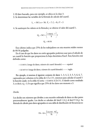 MEDIDAS DESCRIPTIVAS DE LA DISTRIBUCIÓN DE FRECUENCIAS
2. El dato buscado, para este ejemplo, se ubica en la clase 3.
3. Se determinan las variables de la fórmula de cálculo del cuartil.
L, =58.5,n=50, F,=7,f,=8yT=3
4. Se sustituyen los valores en la fórmula y se obtiene el valor del cuartil 1.
Q, = 58.5 +
1 [50/4] - 7
8 J
3
Q1 = 60.56
Esto último indica que 25% de los trabajadores en esta muestra miden menos
de 60.56 pulgadas.
En el caso de que los datos no estén agrupados podemos usar para el cálculo de
un cuartil la función que proporciona la hoja electrónica Excel. Esta función está
definida como:
= CUARTIL (rango de datos, número de cuartil deseado) español
= QUARTILE (rango de datos, número de cuartil deseado) inglés
Por ejemplo, si tenemos el siguiente conjunto de datos: 1, 3, 4, 2, 3, 5, 5, 6, 6, 7,
capturados por columna en la celdas de C2 a Cl 1, entonces para calcular el cuartil 1
la función usada en la celda D2 sería: = CUARTIL (C2:C11, 1) dando como resultado
3, es decir, Q1= 3, lo que significa que 25% de los datos son menores a 3.
Deciles
Los deciles son números que dividen a una sucesión ordenada de datos en diez partes
porcentualmente iguales. Los dediles se calculan del decil 1 (D1) al decil 9 (D9). Su
fórmula de cálculo para datos agrupados en una tabla de distribución de frecuencias es:
Dk = Lk +
rk[n/10]-Fkk
T
fk J
103
 