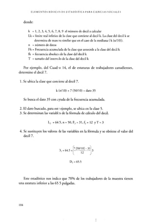 ELEMENTOS BÁSICOS DE ESTADÍSTICA PARA CIENCIAS SOCIALES
donde:
k = 1, 2, 3, 4, 5, 6, 7, 8, 9 el número de decil a calcular
Lk = límite real inferior de la clase que contiene al decil k. La clase del decil k se
determina de man,.ra similar que en el caso de la mediana ( k (n/10)).
n = número de datos
Fk = Frecuencia acumulada de la clase que antecede a la clase del decil k
fk = frecuencia absolut r de la clase del decil k
T = tamaño del intervalo de la clase del decil k
Por ejemplo, del Cuadro 14, el de estaturas de trabajadores canadienses,
determine el decil 7.
1. Se ubica la clase que coni iene al decil 7.
k (n/10) = 7 (50/10) = dato 35
Se busca el dato 35 con ayuda de la frecuencia acumulada.
2. El dato buscado, para este ejemplo, se ubica en la clase 5.
3. Se determinan las variabl °s de la fórmula de cálculo del decil.
L7 =64.5,n=50,F7=31,f7 = 12 yT=3
4. Se sustituyen los valores pie las variables en la fórmula y se obtiene el valor del
decil 7.
37 =64.5+
17 [50/101 - 311
12
3
D7 = 65.5
Este estadístico nos indica que 70% de los trabajadores de la muestra tienen
una estatura inferior a las 65.5 pulgadas.
104
 