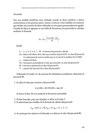 MEDIDAS DESCRIPTIVAS DE LA DISTRIBUCIÓN DE FRECUENCIAS
Percentiles
Son una medida estadística muy utilizada cuando se desea clasificar o ubicar
características en las personas (peso, estatura, etcétera). Estas medidas son números
que dividen una sucesión de datos ordenados en cien partes porcentualmente iguales.
Cuando los datos se agrupan en una tabla de frecuencias, los percentiles se calculan
mediante la fórmula:
Pk = Lk +
k [n/100] - Fk
fk J
T
donde:
k = 1, 2, 3, 4, 5, 6, 7... 99, el número de percentil a calcular
Lk = límite real inferior de la clase que contiene al percentil k. La clase del percentil
k se determina de manera similar que en el caso de la mediana [k (n/ 100)]
n = número de datos
Fk = Frecuencia acumulada de la clase que antecede a la clase del percentil k
fk = frecuencia absoluta de la clase del percentil k
T = tamaño del intervalo de la clase del percentil k
Utilizando el Cuadro 14, de estaturas de trabajadores canadienses, determine el
percentil 80.
1. Se ubica la clase que contiene al percentil 80.
k (n/100) = 80 (50/100) = dato 40
Se busca el dato 40 con ayuda de la frecuencia acumulada
2. El dato buscado, para este ejemplo, se ubica en la clase 5.
3. Se determinan las variables de la fórmula de cálculo del percentil.
L80=64.5,n=50 , F80=31 ,fgo= 12 y T=3
4. Se sustituyen los valores en la fórmula y se obtiene el valor del percentil 80.
105
 