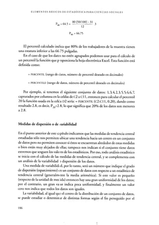 ELEMENTOS BÁSICOS DE ESTADÍSTICA PARA CIENCIAS SOCIALES
P80 = 64 .
5 + 80 [50/ 100] - 31 3
12
P80 = 66.75
El percentil calculado indica que 80% de los trabajadores de la muestra tienen
una estatura inferior a las 66.75 pulgadas.
En el caso de que los datos no estén agrupados podemos usar para el cálculo de
un percentil la función que p -oporciona la hoja electrónica Excel . Esta función está
definida como:
= PERCENTIL (rango de datos, número de percentil deseado en decimales)
= PERCENTILE (rango de datos, número de percentil deseado en decimales)
Por ejemplo, si tenemos el siguiente conjunto de datos: 1, 3,4,2, 3, 5, 5, 6, 6, 7,
capturados por columna en la celdas de C2 a C 11, entonces para calcular el percentil
20 la función usada en la celda D2 sería : = PERCENTIL (C2:C11, 0.20), dando como
resultado 2.8, es decir, P20=2. 8, lo que significa que 20% de los datos son menores
a 2.8.
Medidas de dispersión o de variabilidad
En el punto anterior de este co pítulo indicamos que las medidas de tendencia central
estudiadas sólo nos permiten ubicar una tendencia hacia un centro en un conjunto
de datos pero no permiten conocer si éstos se encuentran alrededor de estas medidas
o bien están muy alejados de ellas; tampoco nos indican si el conjunto tiene datos
extremos que sesguen los valo res de los estadísticos . Por eso, todo análisis estadístico
se inicia con el cálculo de las medidas de tendencia central, y se complementa con
un análisis de la variabilidad dispersión de los datos.
Una medida de variabilid^ .d, por lo tanto, será un número que indique el grado
de dispersión (esparcimiento) en un conjunto de datos con respecto a un estadístico de
tendencia central (generalmente la media aritmética). Si este valor es pequeño
(respecto de la unidad de mecida) entonces hay una gran uniformidad de los datos;
por el contrario, un gran va- or indica poca uniformidad, y finalmente un valor
cero nos indica que todos los datos son iguales.
La variabilidad, al igual qu e el centro de la distribución de un conjunto de datos,
se puede estudiar o determin tr de distintas formas según el fin perseguido por el
106
 