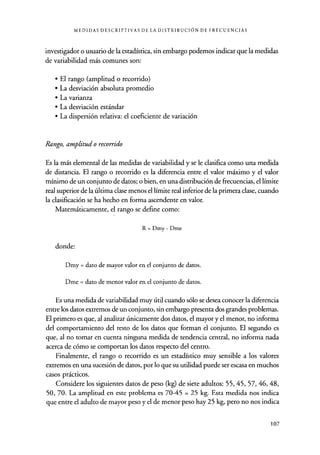MEDIDAS DESCRIPTIVAS DE LA DISTRIBUCIÓN DE FRECUENCIAS
investigador o usuario de la estadística, sin embargo podemos indicar que la medidas
de variabilidad más comunes son:
• El rango (amplitud o recorrido)
• La desviación absoluta promedio
• La varianza
• La desviación estándar
• La dispersión relativa: el coeficiente de variación
Rango, amplitud o recorrido
Es la más elemental de las medidas de variabilidad y se le clasifica como una medida
de distancia. El rango o recorrido es la diferencia entre el valor máximo y el valor
mínimo de un conjunto de datos; o bien, en una distribución de frecuencias, el límite
real superior de la última clase menos el límite real inferior de la primera clase, cuando
la clasificación se ha hecho en forma ascendente en valor.
Matemáticamente, el rango se define como:
R = Dmy - Dme
donde:
Dmy = dato de mayor valor en el conjunto de datos.
Dme = dato de menor valor en el conjunto de datos.
Es una medida de variabilidad muy útil cuando sólo se desea conocer la diferencia
entre los datos extremos de un conjunto, sin embargo presenta dos grandes problemas.
El primero es que, al analizar únicamente dos datos, el mayor y el menor, no informa
del comportamiento del resto de los datos que forman el conjunto. El segundo es
que, al no tomar en cuenta ninguna medida de tendencia central, no informa nada
acerca de cómo se comportan los datos respecto del centro.
Finalmente, el rango o recorrido es un estadístico muy sensible a los valores
extremos en una sucesión de datos, por lo que su utilidad puede ser escasa en muchos
casos prácticos.
Considere los siguientes datos de peso (kg) de siete adultos: 55, 45, 57, 46, 48,
50, 70. La amplitud en este problema es 70-45 = 25 kg. Esta medida nos indica
que entre el adulto de mayor peso y el de menor peso hay 25 kg, pero no nos indica
107
 