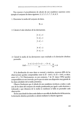 MEDIDAS DESCRIPTIVAS DE LA DISTRIBUCIÓN DE FRECUENCIAS
Para mostrar el procedimiento de cálculo de este estadístico usaremos como
ejemplo el conjunto de datos siguiente: 3, 3, 5, 5, 5, 7, 7, 8, 8, 9.
1. Determine la media del conjunto de datos.
X=6
2. Calcule el valor absoluto de las desviaciones.
3-6
3-6
5-6
8-6
9-6
=3
=3
=1
=2
=3
3. Calcule la media de las desviaciones cuyo resultado es la desviación absoluta
promedio.
DAP =
3-6 3-6 5-6
10
9-6
18 =1.8
10
Si la distribución de estos datos es normal y simétrica, entonces 68% de las
observaciones quedan comprendidas entre la [X - DAP] y la [X + DAP], es decir,
entre 4.2 y 7.8. Prácticamente, en este conjunto, 7 de 10 datos (70%) quedan
comprendidos en este intervalo, por lo que no existe una dispersión muy grande de
los datos alrededor de la media aritmética.
Observe finalmente que el cálculo de este estadístico involucra a todos y cada
uno de los datos del conjunto de estudio ponderando por igual a cada elemento e
indicando a que distancia de la media (o mediana) se halla en promedio cada
observación.
En los casos donde los datos están dados en una tabla de distribución de frecuencias,
la desviación absoluta promedio se calcula mediante la relación siguiente:
109
 