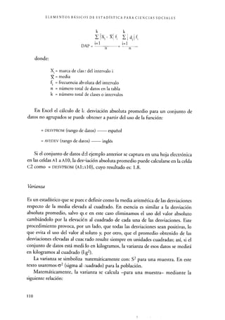 ELEMENTOS BÁSICOS DE ESTADÍSTICA PARA CIENCIAS SOCIALES
donde:
Xi- X fd
n n
X. = marca de cías ° del intervalo i
= media
f = frecuencia ab5 oluta del intervalo
n = número total de datos en la tabla
k = número total de clases o intervalos
En Excel el cálculo de 1<_ desviación absoluta promedio para un conjunto de
datos no agrupados se puede obtener a partir del uso de la función:
= DESVPROM (rango de datos) español
= AVEDEV (rango de datos) inglés
Si el conjunto de datos del ejemplo anterior se captura en una hoja electrónica
en las celdasA l a Al O, la des—iación absoluta promedio puede calcularse en la celda
C2 como = DESVPROM (A1:A10), cuyo resultado es: 1.8.
Varianza
Es un estadístico que se puec e definir como la media aritmética de las desviaciones
respecto de la media elevada al cuadrado. En esencia es similar a la desviación
absoluta promedio, salvo qt.e en este caso eliminamos el uso del valor absoluto
cambiándolo por la elevacién al cuadrado de cada una de las desviaciones. Este
procedimiento provoca, por un lado, que todas las desviaciones sean positivas, lo
que evita el uso del valor al soluto y, por otro, que el promedio obtenido de las
desviaciones elevadas al cuac rado resulte siempre en unidades cuadradas; así, si el
conjunto de datos está medi,io en kilogramos, la varianza de esos datos se medirá
en kilogramos al cuadrado (1:g2).
La varianza se simboliza natemáticamente con: S2 para una muestra. En este
texto usaremos 62 (sigma al cuadrado) para la población.
Matemáticamente, la varianza se calcula -para una muestra- mediante la
siguiente relación:
110
 