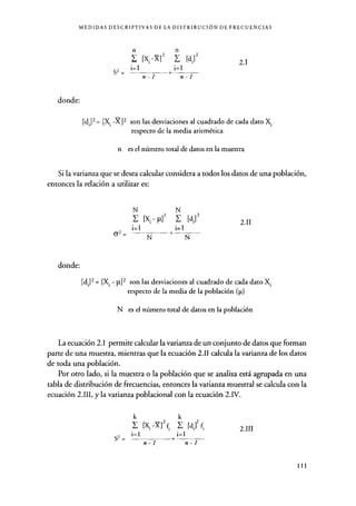 MEDIDAS DESCRIPTIVAS DE LA DISTRIBUCIÓN DE FRECUENCIAS
S2 =
n n
E [x -X]2 Z [d,]2
i=1 i=1
2.1
donde:
n-1 n-1
[d;]2= [Xi -X]2 son las desviaciones al cuadrado de cada dato Xi
respecto de la media aritmética
n es el número total de datos en la muestra
Si la varianza que se desea calcular considera a todos los datos de una población,
entonces la relación a utilizar es:
N N
[Xi p]2 Y- [d']2
i=1 i=1
62 =
donde:
N N
2.11
[di]2 = [Xi - }1] 2 son las desviaciones al cuadrado de cada dato Xi
respecto de la media de la población (p)
N es el número total de datos en la población
La ecuación 2.1 permite calcular la varianza de un conjunto de datos que forman
parte de una muestra, mientras que la ecuación 2.11 calcula la varianza de los datos
de toda una población.
Por otro lado, si la muestra o la población que se analiza está agrupada en una
tabla de distribución de frecuencias , entonces la varianza muestral se calcula con la
ecuación 2.111, y la varianza poblacional con la ecuación 2.IV.
k k
[X Xl2 f E [di]2 f.
i=1 i=1S2 =
n-1 n-1
2.111
111
 