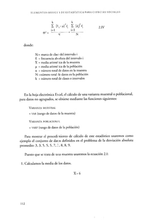 ELEMENTOS BÁSICC S DE ESTADÍSTICA PARA CIENCIAS SOCIALES
k k
p] 2 f1 [di] 2 f.
i=1 i=1
62 =
donde:
N
Xi = marca de clase del intervalo i
fi = frecuencia absoluta del intervalo i
X = media aritmé :ica de la muestra
p = media aritmé ica de la población
n = número total de datos en la muestra
N =número total píe datos en la población
k = número total de clases o intervalos
2.1V
En la hoja electrónica E3 cel, el cálculo de una varianza muestral o poblacional,
para datos no agrupados, se obtiene mediante las funciones siguientes:
VARIANZA MUESTRAL
= VAR (rango de datos de la muestra)
VARIANZA POBLACIONJ L
= VARP (rango de datos de la población)
Para mostrar el procedi viento de cálculo de este estadístico usaremos como
ejemplo el conjunto de datos definidos en el problema de la desviación absoluta
promedio: 3, 3, 5, 5, 5, 7, 8, 8, 9.
Puesto que se trata de una muestra usaremos la ecuación 2.1:
1. Calculamos la media de los datos.
X=6
112
 