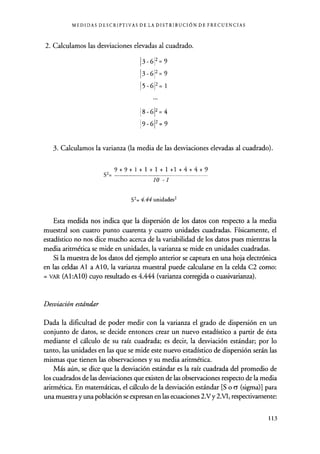 MEDIDAS DESCRIPTIVAS DE LA DISTRIBUCIÓN DE FRECUENCIAS
2. Calculamos las desviaciones elevadas al cuadrado.
3-6
3-6
5-6
2 9
2 9
2= 1
8 -612 =4
9 -612 =9
3. Calculamos la varianza (la media de las desviaciones elevadas al cuadrado).
S2=
10 -1
S2= 4.44 unidades2
Esta medida nos indica que la dispersión de los datos con respecto a la media
muestral son cuatro punto cuarenta y cuatro unidades cuadradas. Físicamente, el
estadístico no nos dice mucho acerca de la variabilidad de los datos pues mientras la
media aritmética se mide en unidades, la varianza se mide en unidades cuadradas.
Si la muestra de los datos del ejemplo anterior se captura en una hoja electrónica
en las celdas Al a AlO, la varianza muestral puede calcularse en la celda C2 como:
= VAR (Al:AlO) cuyo resultado es 4.444 (varianza corregida o cuasivarianza).
Desviación estándar
Dada la dificultad de poder medir con la varianza el grado de dispersión en un
conjunto de datos, se decide entonces crear un nuevo estadístico a partir de ésta
mediante el cálculo de su raíz cuadrada ; es decir, la desviación estándar; por lo
tanto, las unidades en las que se mide este nuevo estadístico de dispersión serán las
mismas que tienen las observaciones y su media aritmética.
Más aún, se dice que la desviación estándar es la raíz cuadrada del promedio de
los cuadrados de las desviaciones que existen de las observaciones respecto de la media
aritmética. En matemáticas, el cálculo de la desviación estándar [S o 6 (sigma)] para
una muestra y una población se expresan en las ecuaciones 2.V y 2.V1, respectivamente:
9+9+1+1+1+1+1+4+4+9
113
 