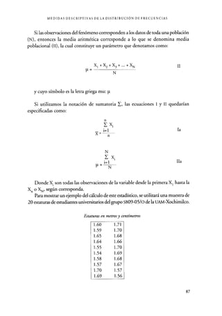 MEDIDAS DESCRIPTIVAS DE LA DISTRIBUCIÓN DE FRECUENCIAS
Si las observaciones del fenómeno corresponden a los datos de toda una población
(N), entonces la media aritmética corresponde a lo que se denomina media
poblacional (II), la cual constituye un parámetro que denotamos como:
X1+X2+X3+...+XN
N
y cuyo símbolo es la letra griega mu: p
II
Si utilizamos la notación de sumatoria L las ecuaciones 1 y II quedarían
especificadas como:
la
IIa
Donde X1 son todas las observaciones de la variable desde la primera XI hasta la
X. o XN, según corresponda.
Para mostrar un ejemplo del cálculo de este estadístico, se utilizará una muestra de
20 estaturas de estudiantes universitarios del grupo SB09-05/o de la UAM-Xochimilco.
Estaturas en metros y centímetros
1.60 1.71
1.59 1.70
1.65 1.68
1.64 1.66
1.55 1.70
1.54 1.69
1.58 1.68
1.57 1.67
1.70 1.57
1.69 1.56
87
 